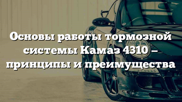 Основы работы тормозной системы Камаз 4310 — принципы и преимущества