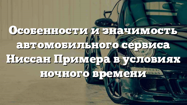 Особенности и значимость автомобильного сервиса Ниссан Примера в условиях ночного времени