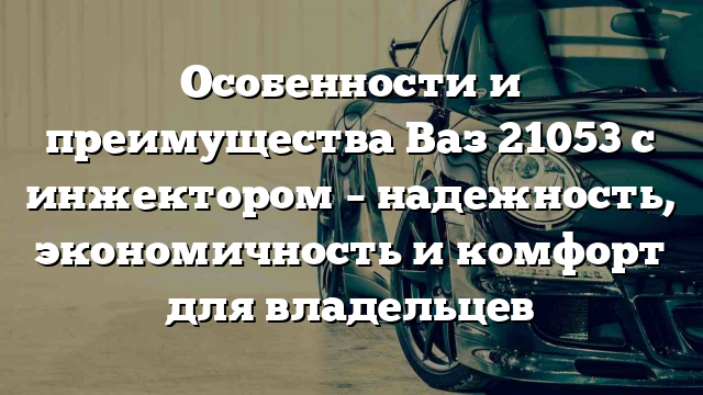 Особенности и преимущества Ваз 21053 с инжектором – надежность, экономичность и комфорт для владельцев