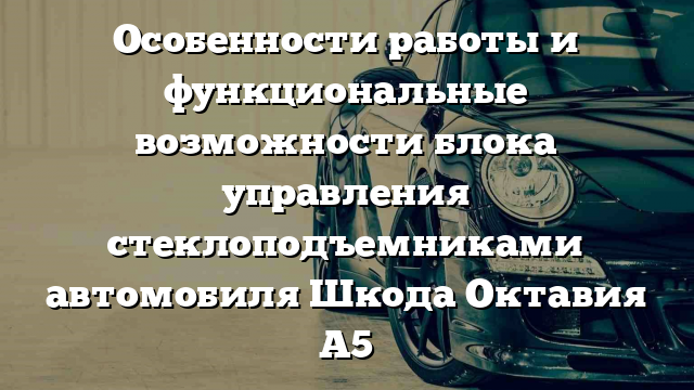 Особенности работы и функциональные возможности блока управления стеклоподъемниками автомобиля Шкода Октавия А5