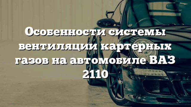 Особенности системы вентиляции картерных газов на автомобиле ВАЗ 2110