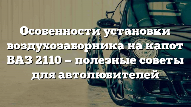 Особенности установки воздухозаборника на капот ВАЗ 2110 — полезные советы для автолюбителей