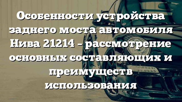 Особенности устройства заднего моста автомобиля Нива 21214 – рассмотрение основных составляющих и преимуществ использования