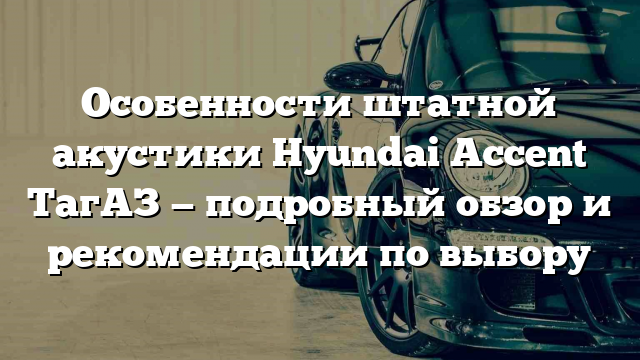 Особенности штатной акустики Hyundai Accent ТагАЗ — подробный обзор и рекомендации по выбору