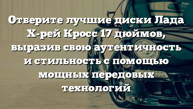 Отберите лучшие диски Лада Х-рей Кросс 17 дюймов, выразив свою аутентичность и стильность с помощью мощных передовых технологий