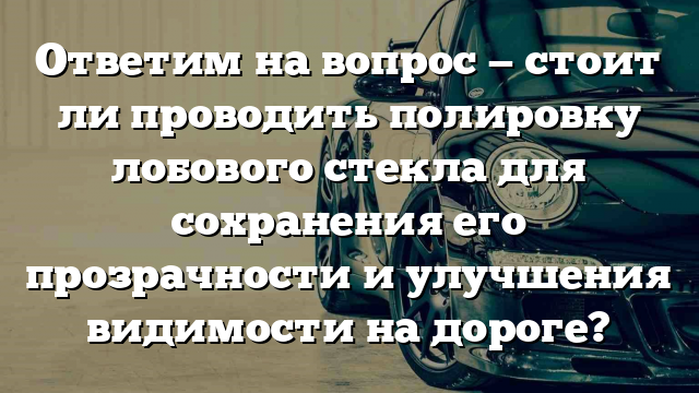 Ответим на вопрос — стоит ли проводить полировку лобового стекла для сохранения его прозрачности и улучшения видимости на дороге?