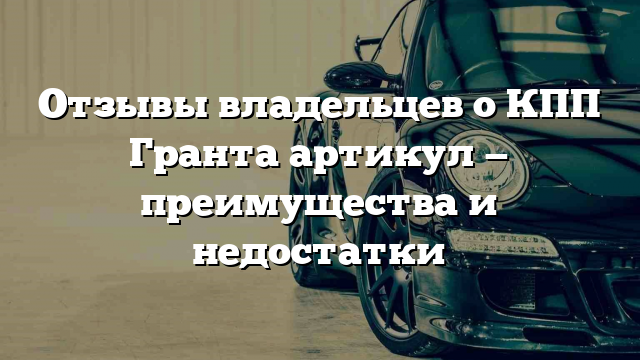 Отзывы владельцев о КПП Гранта артикул — преимущества и недостатки