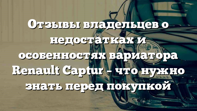 Отзывы владельцев о недостатках и особенностях вариатора Renault Captur – что нужно знать перед покупкой