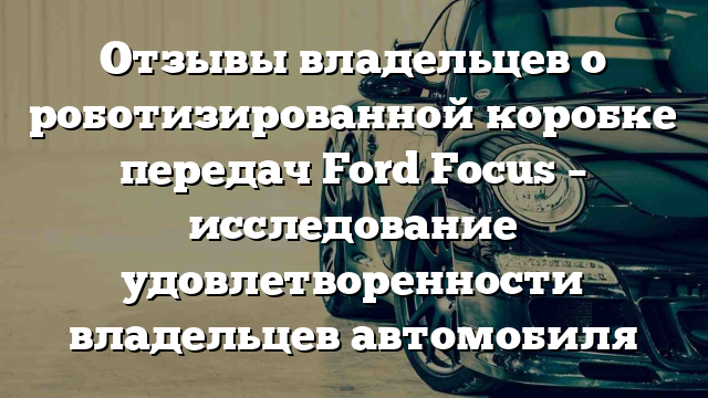 Отзывы владельцев о роботизированной коробке передач Ford Focus – исследование удовлетворенности владельцев автомобиля