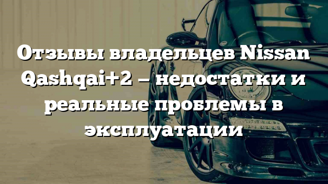 Отзывы владельцев Nissan Qashqai+2 — недостатки и реальные проблемы в эксплуатации