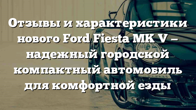 Отзывы и характеристики нового Ford Fiesta MK V — надежный городской компактный автомобиль для комфортной езды