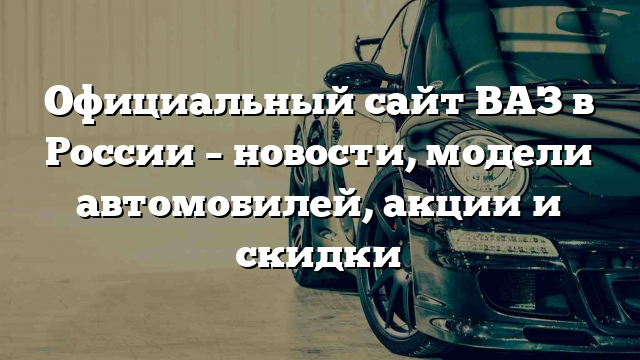 Официальный сайт ВАЗ в России – новости, модели автомобилей, акции и скидки