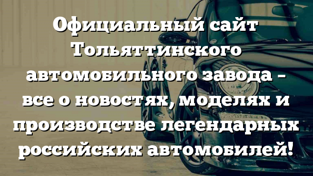 Официальный сайт Тольяттинского автомобильного завода – все о новостях, моделях и производстве легендарных российских автомобилей!