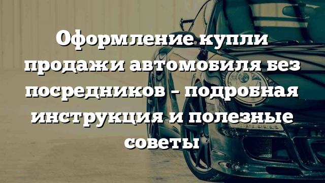 Оформление купли продажи автомобиля без посредников – подробная инструкция и полезные советы