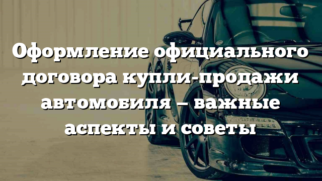 Оформление официального договора купли-продажи автомобиля — важные аспекты и советы