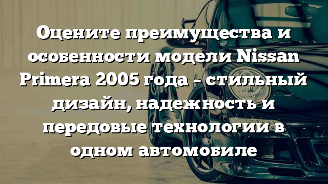 Оцените преимущества и особенности модели Nissan Primera 2005 года – стильный дизайн, надежность и передовые технологии в одном автомобиле