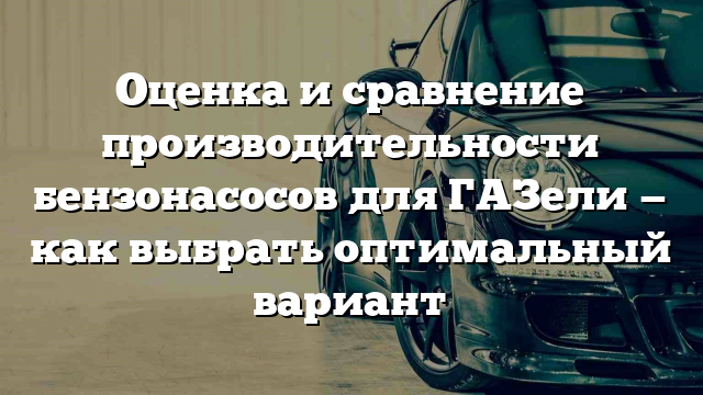 Оценка и сравнение производительности бензонасосов для ГАЗели — как выбрать оптимальный вариант