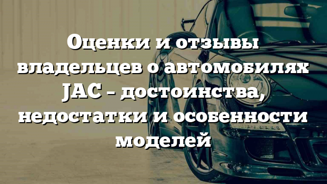 Оценки и отзывы владельцев о автомобилях JAC – достоинства, недостатки и особенности моделей