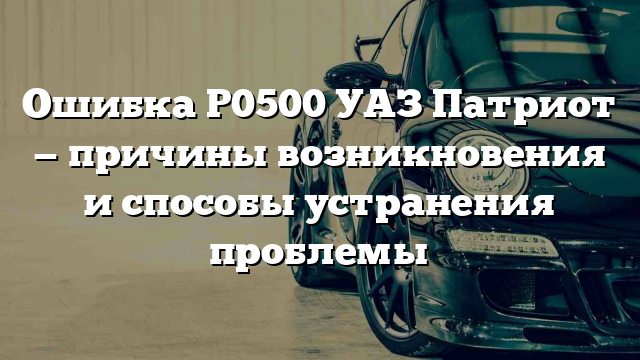 Ошибка Р0500 УАЗ Патриот — причины возникновения и способы устранения проблемы