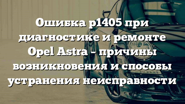 Ошибка р1405 при диагностике и ремонте Opel Astra – причины возникновения и способы устранения неисправности