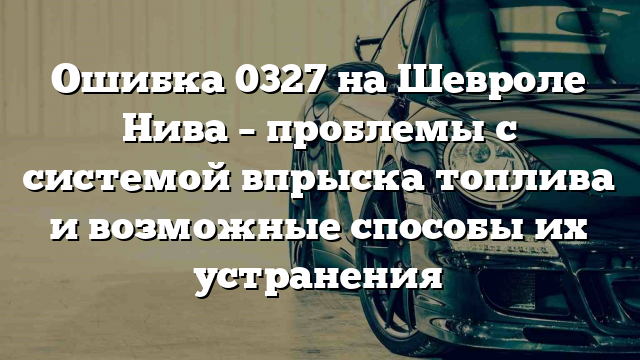 Ошибка 0327 на Шевроле Нива – проблемы с системой впрыска топлива и возможные способы их устранения