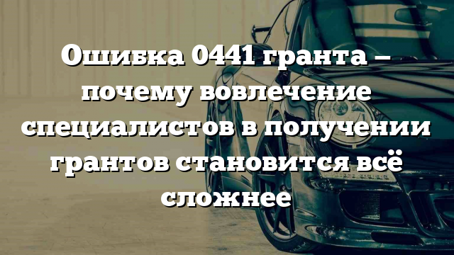 Ошибка 0441 гранта — почему вовлечение специалистов в получении грантов становится всё сложнее