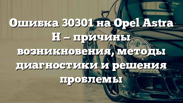 Ошибка 30301 на Opel Astra Н — причины возникновения, методы диагностики и решения проблемы