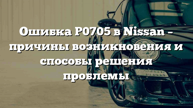 Ошибка P0705 в Nissan – причины возникновения и способы решения проблемы