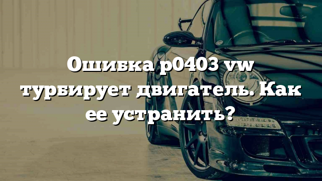 Ошибка p0403 vw турбирует двигатель. Как ее устранить?