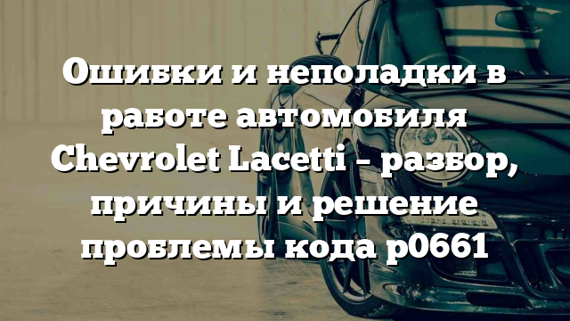 Ошибки и неполадки в работе автомобиля Chevrolet Lacetti – разбор, причины и решение проблемы кода p0661