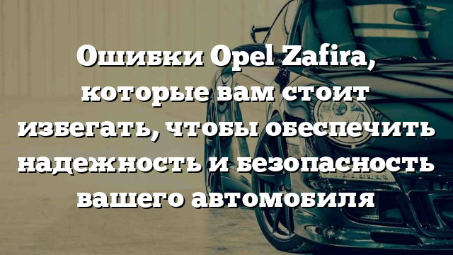 Ошибки Opel Zafira, которые вам стоит избегать, чтобы обеспечить надежность и безопасность вашего автомобиля