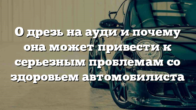 О дрезь на ауди и почему она может привести к серьезным проблемам со здоровьем автомобилиста