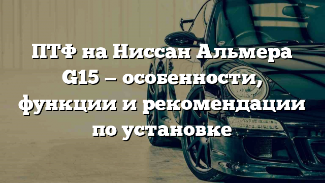 ПТФ на Ниссан Альмера G15 — особенности, функции и рекомендации по установке