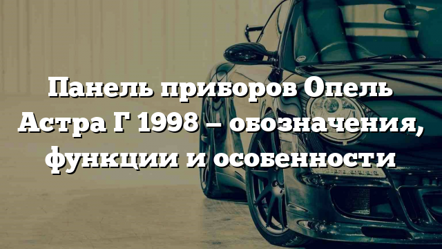 Панель приборов Опель Астра Г 1998 — обозначения, функции и особенности