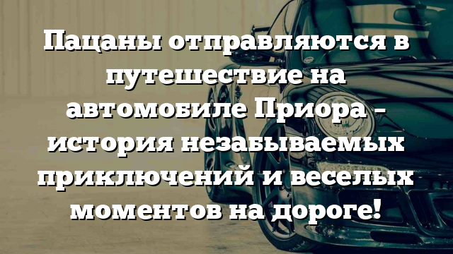 Пацаны отправляются в путешествие на автомобиле Приора – история незабываемых приключений и веселых моментов на дороге!