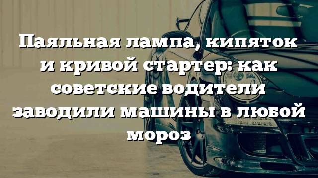 Паяльная лампа, кипяток и кривой стартер: как советские водители заводили машины в любой мороз