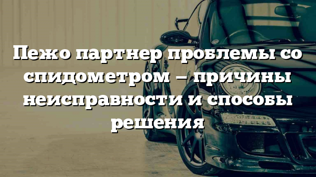 Пежо партнер проблемы со спидометром — причины неисправности и способы решения