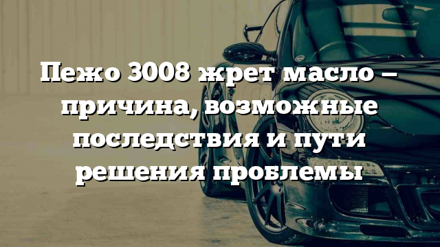 Пежо 3008 жрет масло — причина, возможные последствия и пути решения проблемы