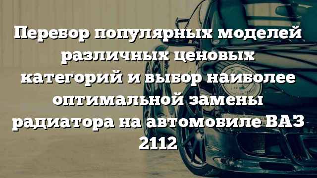 Перебор популярных моделей различных ценовых категорий и выбор наиболее оптимальной замены радиатора на автомобиле ВАЗ 2112