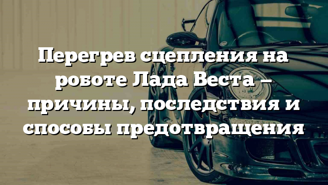 Перегрев сцепления на роботе Лада Веста — причины, последствия и способы предотвращения