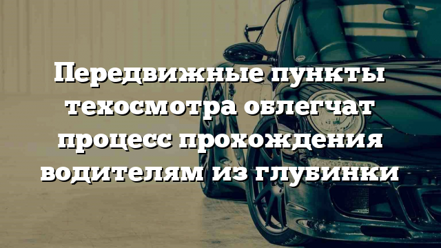 Передвижные пункты техосмотра облегчат процесс прохождения водителям из глубинки