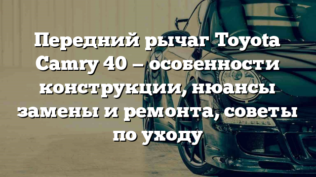 Передний рычаг Toyota Camry 40 — особенности конструкции, нюансы замены и ремонта, советы по уходу