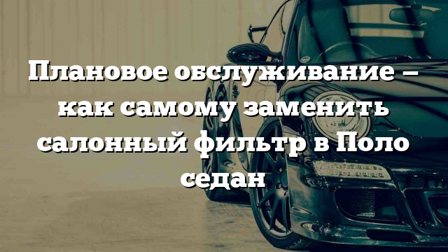 Плановое обслуживание — как самому заменить салонный фильтр в Поло седан