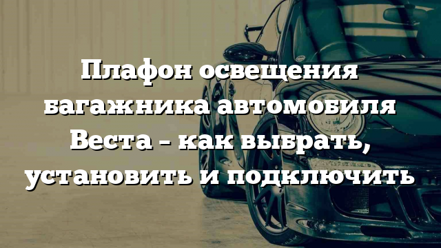 Плафон освещения багажника автомобиля Веста – как выбрать, установить и подключить