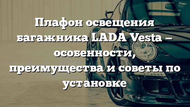 Плафон освещения багажника LADA Vesta — особенности, преимущества и советы по установке