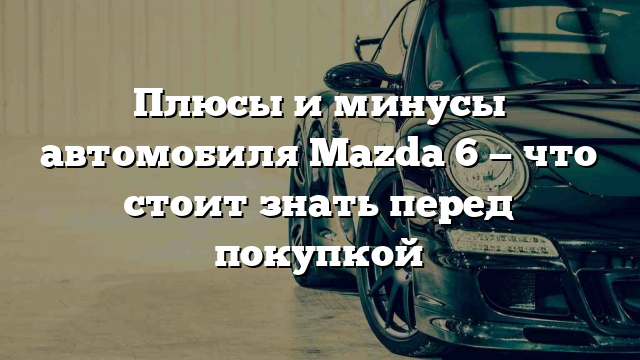 Плюсы и минусы автомобиля Mazda 6 — что стоит знать перед покупкой