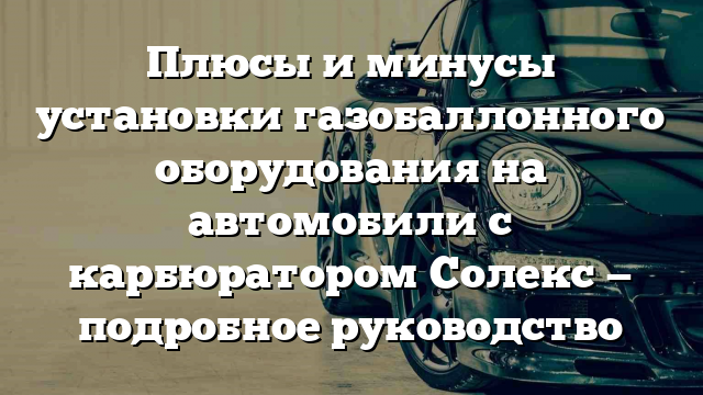 Плюсы и минусы установки газобаллонного оборудования на автомобили с карбюратором Солекс — подробное руководство