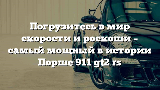 Погрузитесь в мир скорости и роскоши – самый мощный в истории Порше 911 gt2 rs