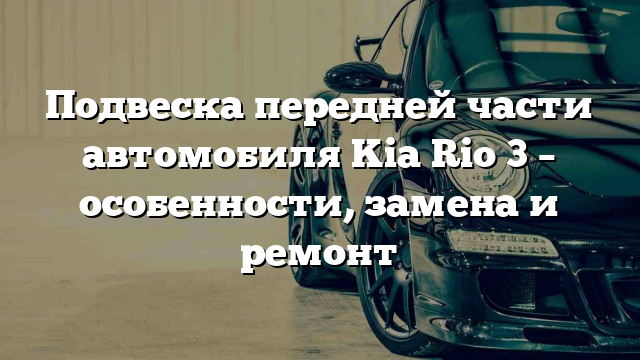 Подвеска передней части автомобиля Kia Rio 3 – особенности, замена и ремонт