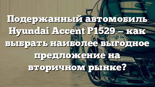 Подержанный автомобиль Hyundai Accent Р1529 — как выбрать наиболее выгодное предложение на вторичном рынке?